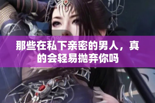 那些在私下亲密的男人，真的会轻易抛弃你吗