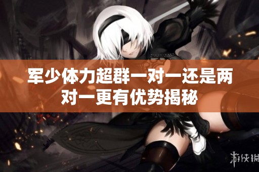 军少体力超群一对一还是两对一更有优势揭秘