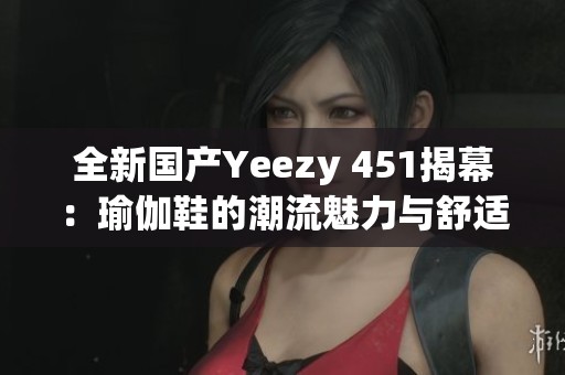 全新国产Yeezy 451揭幕：瑜伽鞋的潮流魅力与舒适体验