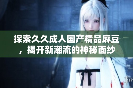 探索久久成人国产精品麻豆，揭开新潮流的神秘面纱