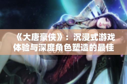 《大唐豪侠》：沉浸式游戏体验与深度角色塑造的最佳融合