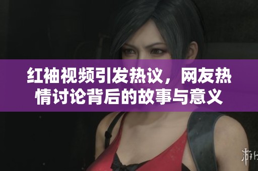 红袖视频引发热议，网友热情讨论背后的故事与意义