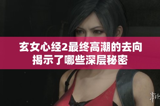 玄女心经2最终高潮的去向揭示了哪些深层秘密