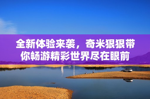 全新体验来袭，奇米狠狠带你畅游精彩世界尽在眼前