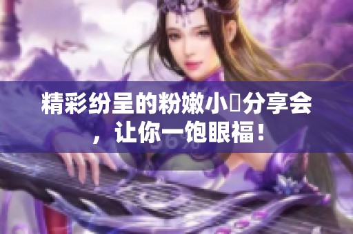 精彩纷呈的粉嫩小泬分享会，让你一饱眼福！