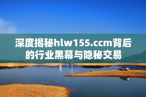 深度揭秘hlw155.ccm背后的行业黑幕与隐秘交易