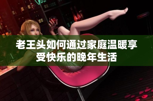老王头如何通过家庭温暖享受快乐的晚年生活