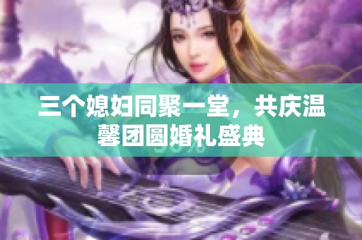 三个媳妇同聚一堂，共庆温馨团圆婚礼盛典