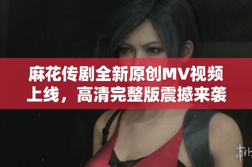 麻花传剧全新原创MV视频上线，高清完整版震撼来袭！