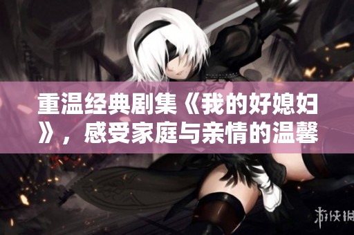 重温经典剧集《我的好媳妇》，感受家庭与亲情的温馨故事