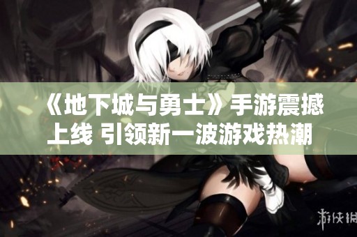《地下城与勇士》手游震撼上线 引领新一波游戏热潮
