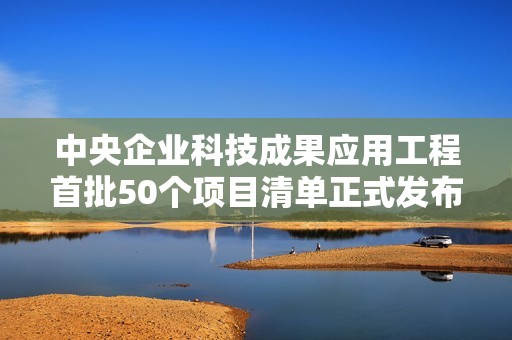 中央企业科技成果应用工程首批50个项目清单正式发布