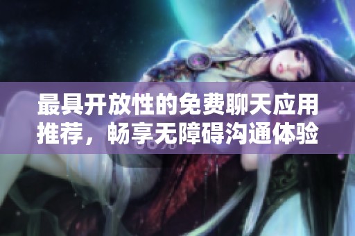 最具开放性的免费聊天应用推荐，畅享无障碍沟通体验