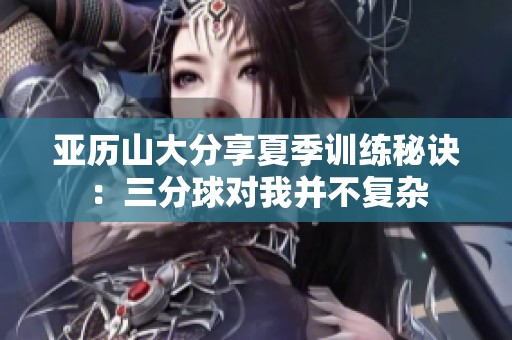 亚历山大分享夏季训练秘诀：三分球对我并不复杂