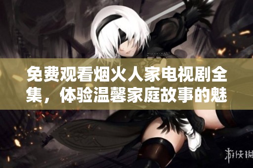 免费观看烟火人家电视剧全集，体验温馨家庭故事的魅力