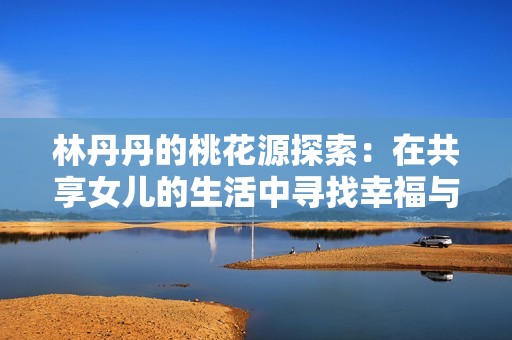 林丹丹的桃花源探索：在共享女儿的生活中寻找幸福与爱情