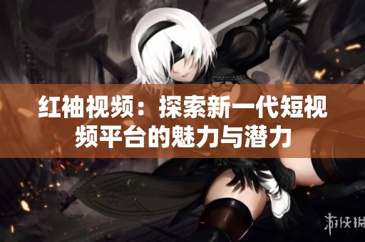 红袖视频：探索新一代短视频平台的魅力与潜力