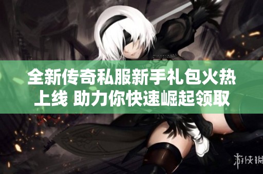 全新传奇私服新手礼包火热上线 助力你快速崛起领取方式详解