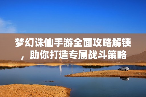 梦幻诛仙手游全面攻略解锁，助你打造专属战斗策略