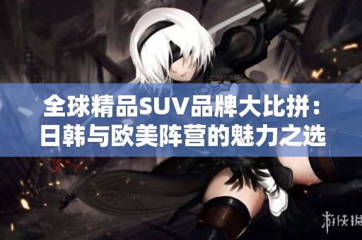 全球精品SUV品牌大比拼：日韩与欧美阵营的魅力之选