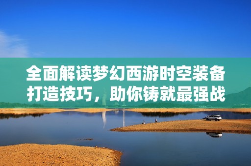 全面解读梦幻西游时空装备打造技巧，助你铸就最强战力
