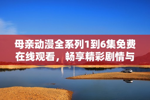 母亲动漫全系列1到6集免费在线观看，畅享精彩剧情与感人故事