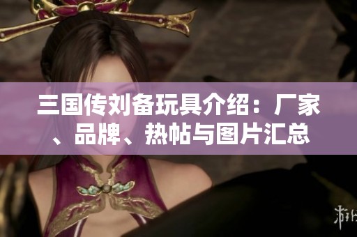 三国传刘备玩具介绍：厂家、品牌、热帖与图片汇总