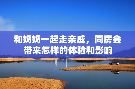 和妈妈一起走亲戚，同房会带来怎样的体验和影响