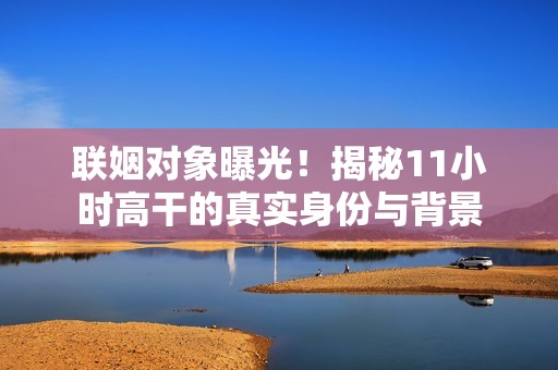 联姻对象曝光！揭秘11小时高干的真实身份与背景