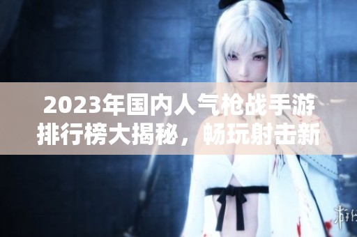 2023年国内人气枪战手游排行榜大揭秘，畅玩射击新体验