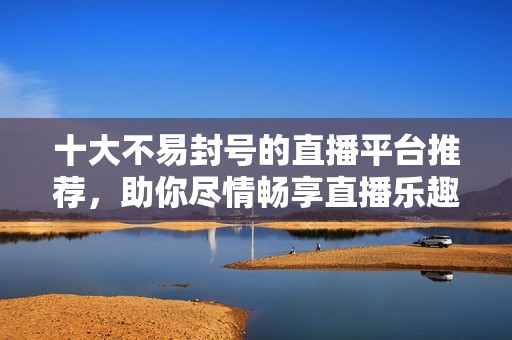 十大不易封号的直播平台推荐，助你尽情畅享直播乐趣