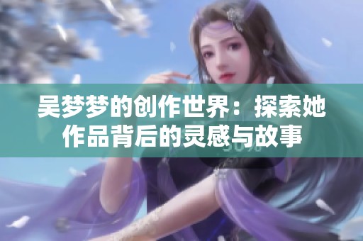 吴梦梦的创作世界：探索她作品背后的灵感与故事