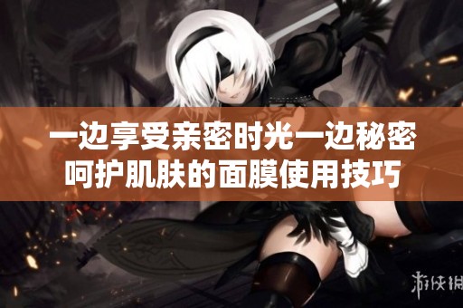 一边享受亲密时光一边秘密呵护肌肤的面膜使用技巧