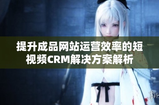 提升成品网站运营效率的短视频CRM解决方案解析