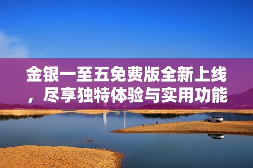 金银一至五免费版全新上线，尽享独特体验与实用功能