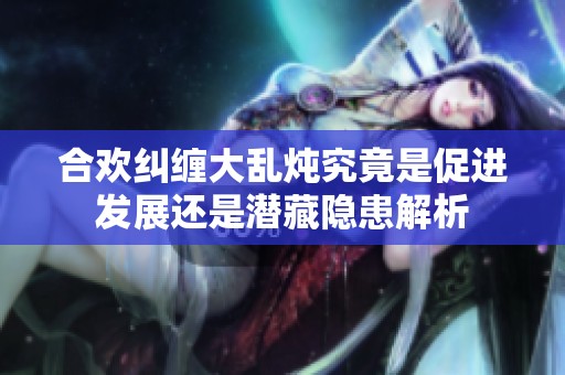 合欢纠缠大乱炖究竟是促进发展还是潜藏隐患解析
