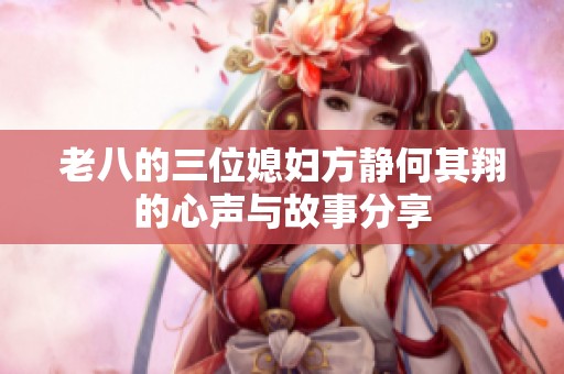 老八的三位媳妇方静何其翔的心声与故事分享