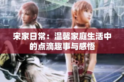 宋家日常：温馨家庭生活中的点滴趣事与感悟