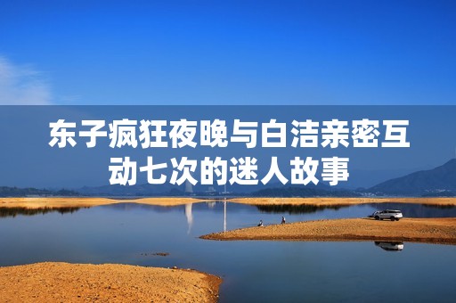 东子疯狂夜晚与白洁亲密互动七次的迷人故事