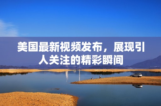 美国最新视频发布，展现引人关注的精彩瞬间