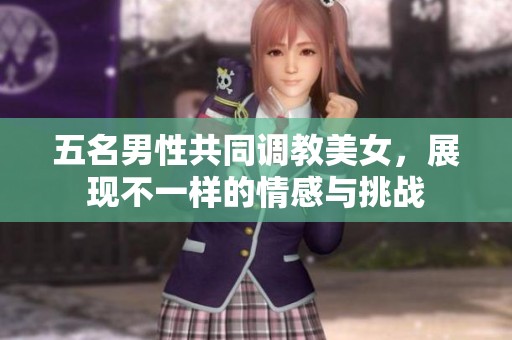 五名男性共同调教美女，展现不一样的情感与挑战