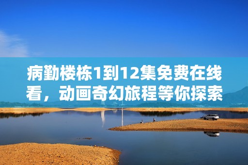 病勤楼栋1到12集免费在线看，动画奇幻旅程等你探索！
