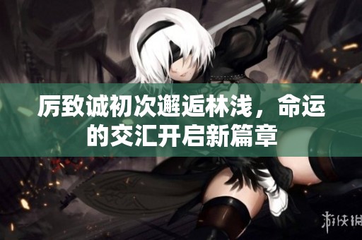 厉致诚初次邂逅林浅，命运的交汇开启新篇章