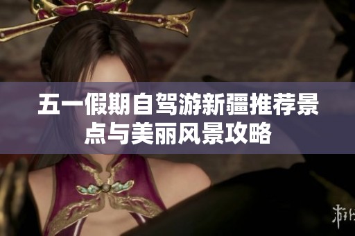 五一假期自驾游新疆推荐景点与美丽风景攻略