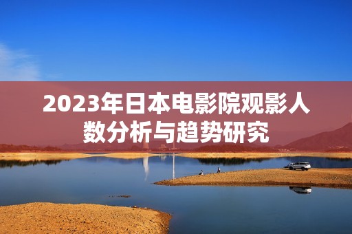 2023年日本电影院观影人数分析与趋势研究