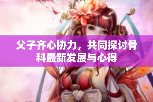 父子齐心协力，共同探讨骨科最新发展与心得