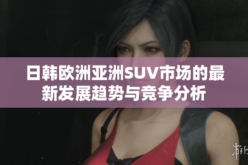日韩欧洲亚洲SUV市场的最新发展趋势与竞争分析