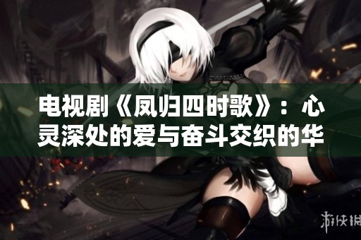 电视剧《凤归四时歌》：心灵深处的爱与奋斗交织的华丽篇章