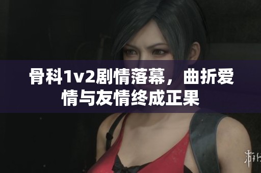 骨科1v2剧情落幕，曲折爱情与友情终成正果