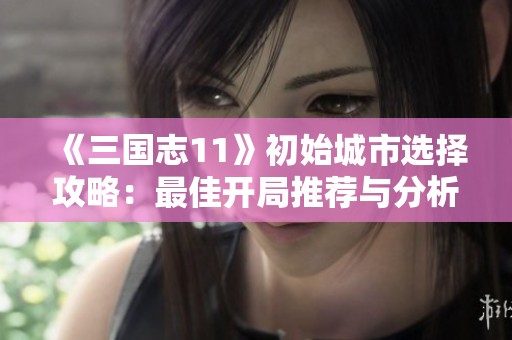 《三国志11》初始城市选择攻略：最佳开局推荐与分析